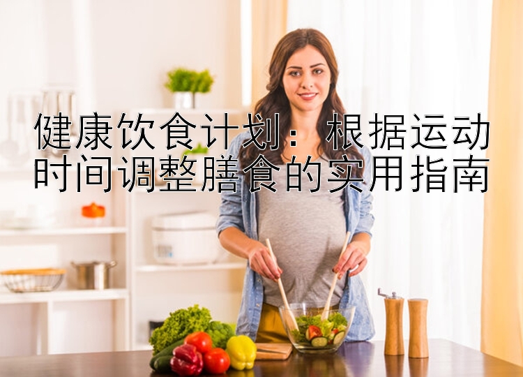 健康饮食计划：根据运动时间调整膳食的实用指南