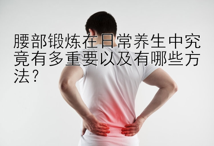 腰部锻炼在日常养生中究竟有多重要以及有哪些方法？